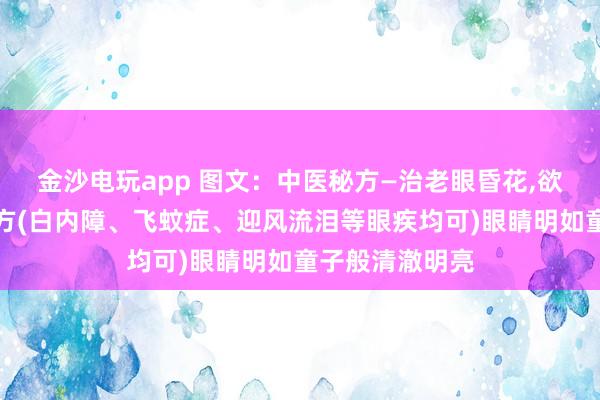 金沙電玩app 圖文:中醫秘方—治老眼昏花,欲求童子之明良方(白內障、飛蚊癥、迎風流淚等眼疾均可)眼睛明如童子般清澈明亮