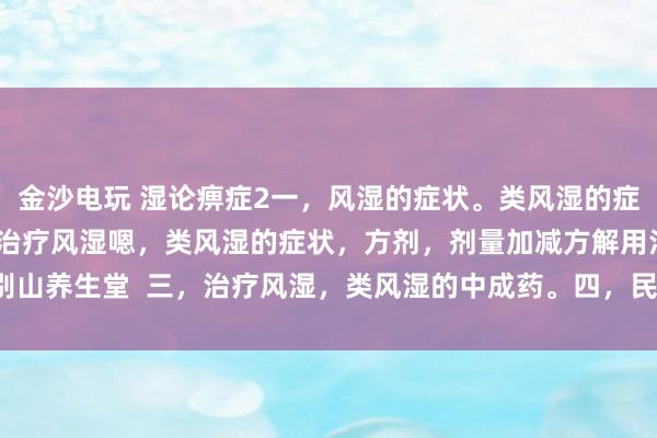 金沙電玩 濕論痹癥2一，風濕的癥狀。類風濕的癥狀。二，中醫辯證治療風濕嗯，類風濕的癥狀，方劑，劑量加減方解用法。大別山養生堂  三，治療風濕，類風濕的中成藥。四，民間方法治療風濕，類風濕。
