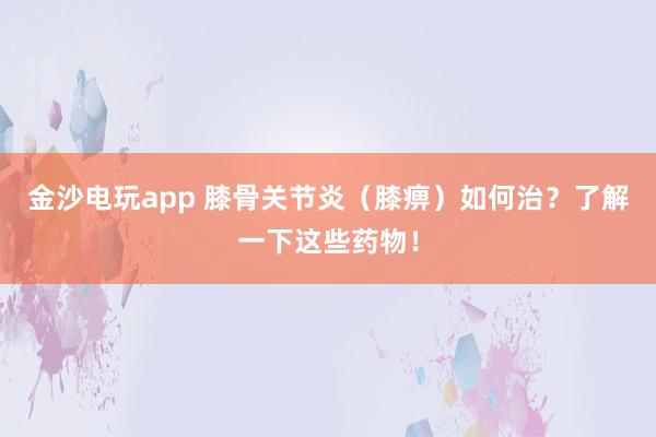 金沙電玩app 膝骨關節炎（膝痹）如何治？了解一下這些藥物！