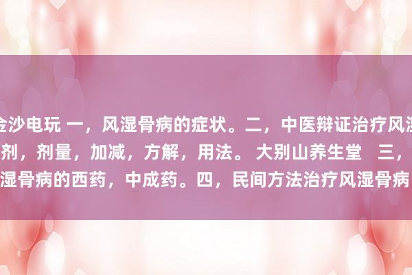 金沙電玩 一,風濕骨病的癥狀。二,中醫辯證治療風濕骨病的癥狀,方劑,劑量,加減,方解,用法。 大別山養生堂 三,治療風濕骨病的西藥,中成藥。四,民間方法治療風濕骨病。五,風濕骨病藥酒