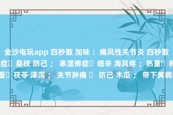 金沙電玩app 四秒散 加味 ：痛風性關節炎 四秒散?土茯苓 萆解； 濕熱痹癥?桑枝 防己 ； 寒濕痹癥?細辛 海風疼 ；熱重?梔子 黃芩 ； 濕重?茯苓 澤瀉 ； 關節腫痛 ? 防己 木瓜 ； 帶下黃稠?車前子 土茯苓 ； 瘀血重?桃仁 紅花 。
