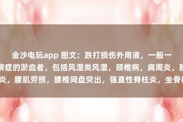 金沙電玩app 圖文：跌打損傷外用液，一般一次止疼（適用于有寒濕痹癥的淤血者，包括風濕類風濕，頸椎病，肩周炎，腰肌勞損，腰椎間盤突出，<a href=