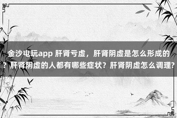 金沙電玩app 肝腎虧虛，肝腎陰虛是怎么形成的？肝腎陰虛的人都有哪些癥狀？肝腎陰虛怎么調(diào)理?