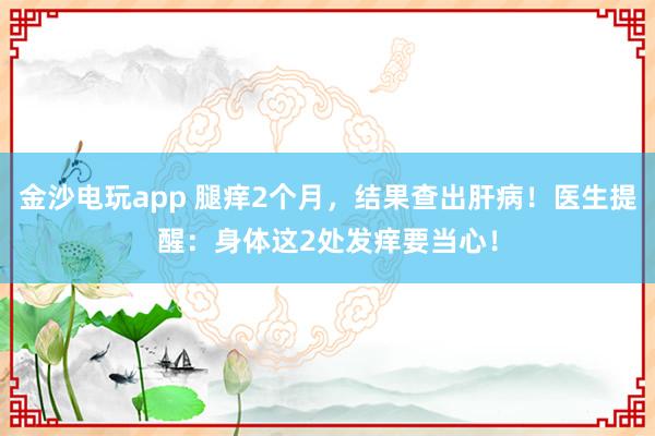 金沙電玩app 腿癢2個月，結果查出肝??！醫生提醒：身體這2處發癢要當心！