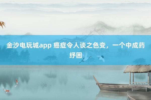 金沙電玩城app 癌癥令人談之色變,一個(gè)中成藥紓困