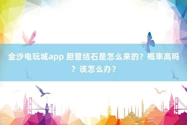 金沙電玩城app 膽管結(jié)石是怎么來的?概率高嗎?該怎么辦?