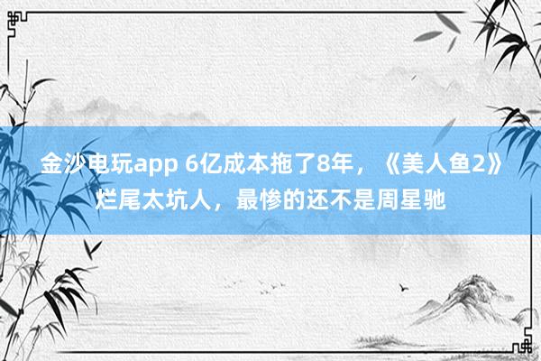 金沙電玩app 6億成本拖了8年，《美人魚2》爛尾太坑人，最慘的還不是周星馳