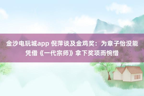 金沙電玩城app 倪萍談及金雞獎：為章子怡沒能憑借《一代宗師》拿下獎項而惋惜