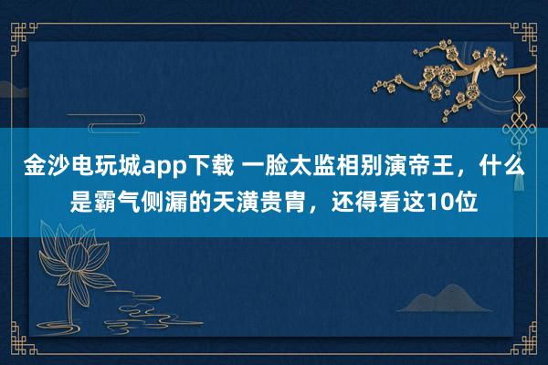 金沙電玩城app下載 一臉太監(jiān)相別演帝王,什么是霸氣側(cè)漏的天潢貴胄,還得看這10位