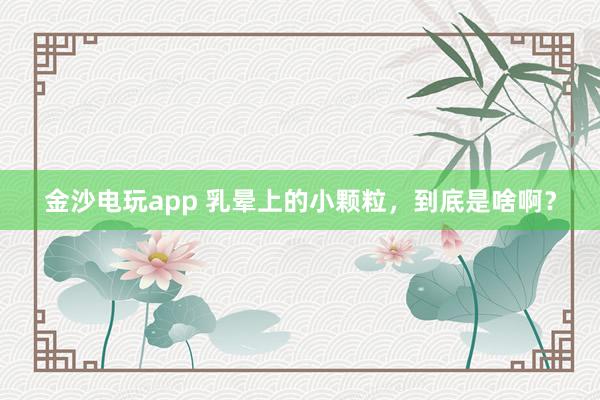 金沙電玩app 乳暈上的小顆粒,到底是啥啊?