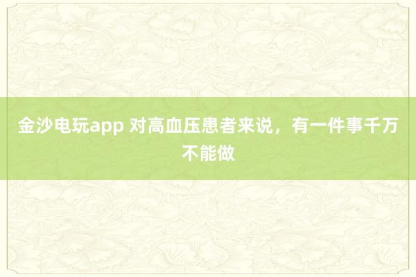 金沙電玩app 對(duì)高血壓患者來(lái)說(shuō)，有一件事千萬(wàn)不能做