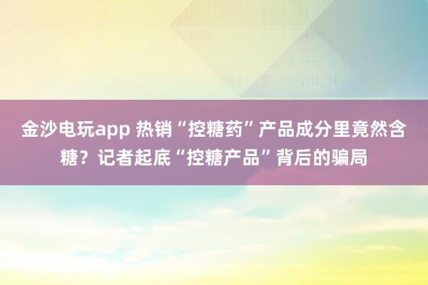 金沙電玩app 熱銷“控糖藥”產(chǎn)品成分里竟然含糖?記者起底“控糖產(chǎn)品”背后的騙局