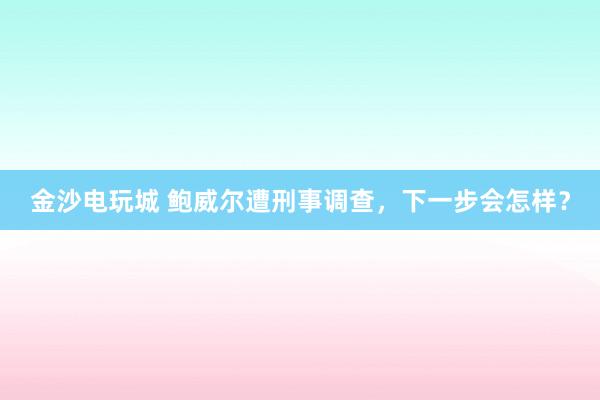 金沙電玩城 鮑威爾遭刑事調(diào)查，下一步會(huì)怎樣？
