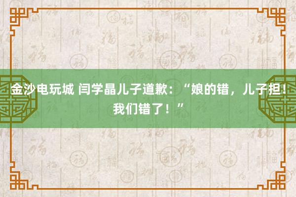 金沙電玩城 閆學(xué)晶兒子道歉:“娘的錯(cuò),兒子擔(dān)!我們錯(cuò)了!”