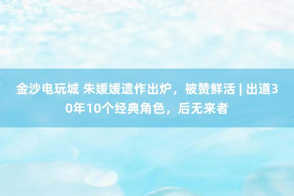 金沙電玩城 朱媛媛遺作出爐,被贊鮮活 | 出道30年10個(gè)經(jīng)典角色,后無來者