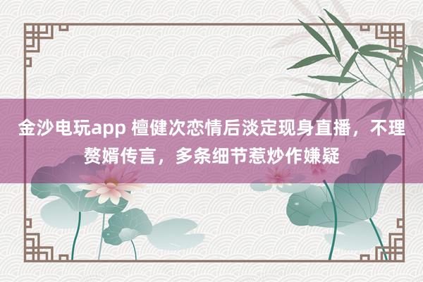 金沙電玩app 檀健次戀情后淡定現(xiàn)身直播,不理贅婿傳言,多條細節(jié)惹炒作嫌疑