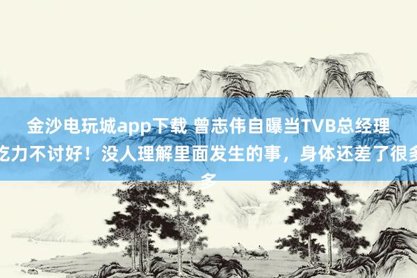 金沙電玩城app下載 曾志偉自曝當(dāng)TVB總經(jīng)理吃力不討好！沒人理解里面發(fā)生的事，身體還差了很多