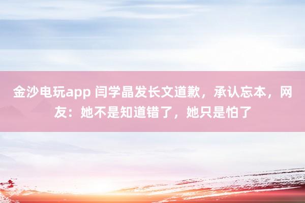 金沙電玩app 閆學晶發(fā)長文道歉,承認忘本,網(wǎng)友:她不是知道錯了,她只是怕了