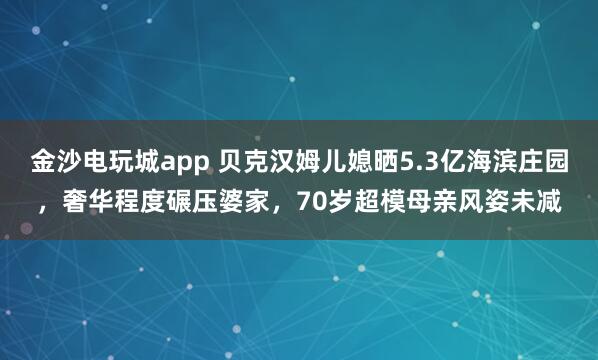 金沙電玩城app 貝克漢姆兒媳曬5.3億海濱莊園，奢華程度碾壓婆家，70歲超模母親風姿未減