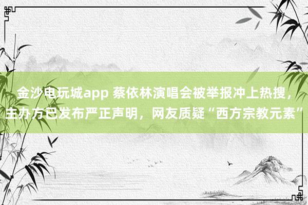 金沙電玩城app 蔡依林演唱會被舉報沖上熱搜,主辦方已發(fā)布嚴(yán)正聲明,網(wǎng)友質(zhì)疑“西方宗教元素”
