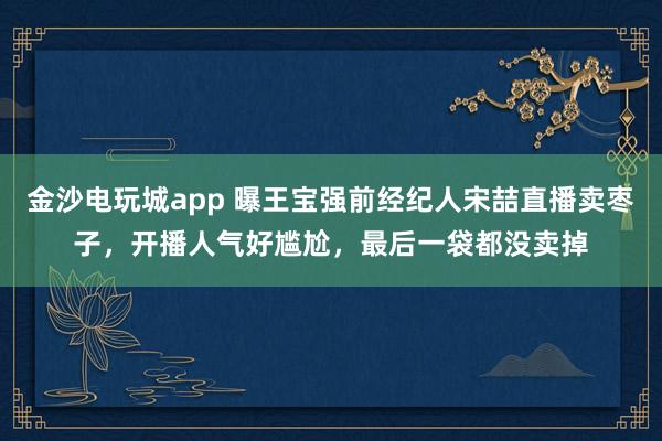 金沙電玩城app 曝王寶強(qiáng)前經(jīng)紀(jì)人宋喆直播賣棗子，開播人氣好尷尬，最后一袋都沒(méi)賣掉
