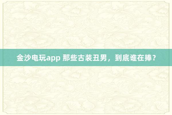 金沙電玩app 那些古裝丑男,到底誰在捧?