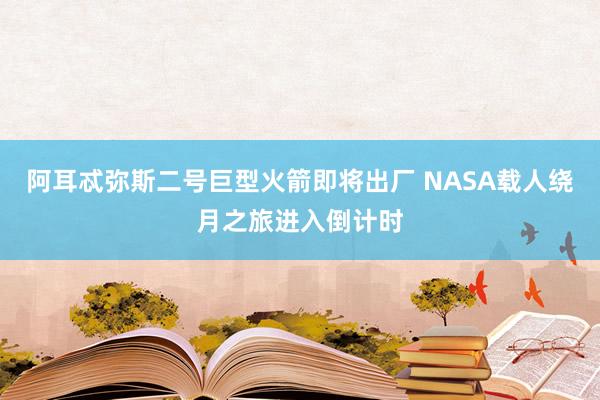 阿耳忒彌斯二號(hào)巨型火箭即將出廠 NASA載人繞月之旅進(jìn)入倒計(jì)時(shí)
