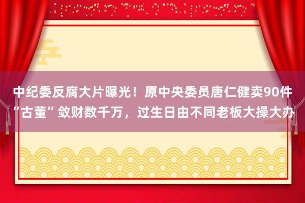 中紀委反腐大片曝光！原中央委員唐仁健賣90件“古董”斂財數千萬，過生日由不同老板大操大辦