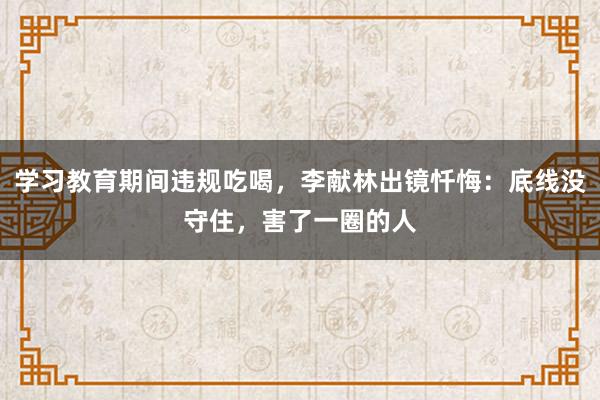 學習教育期間違規吃喝，李獻林出鏡懺悔：底線沒守住，害了一圈的人