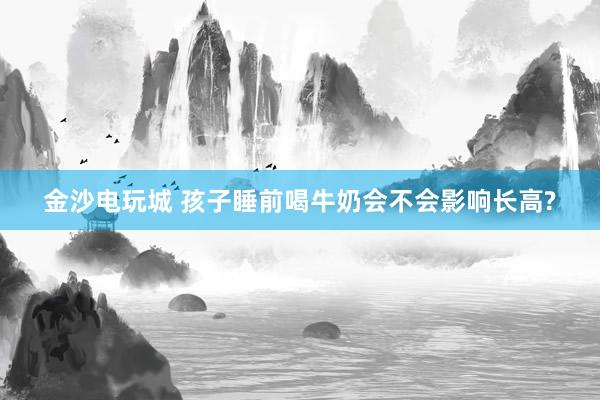 金沙電玩城 孩子睡前喝牛奶會(huì)不會(huì)影響長高?