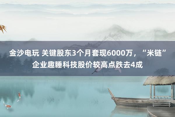 金沙電玩 關(guān)鍵股東3個月套現(xiàn)6000萬,“米鏈”企業(yè)趣睡科技股價較高點跌去4成