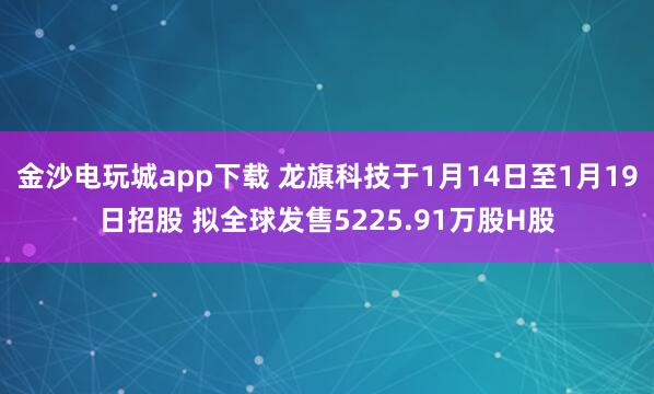 金沙電玩城app下載 龍旗科技于1月14日至1月19日招股 擬全球發售5225.91萬股H股