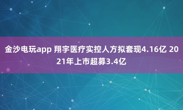 金沙電玩app 翔宇醫療實控人方擬套現4.16億 2021年上市超募3.4億