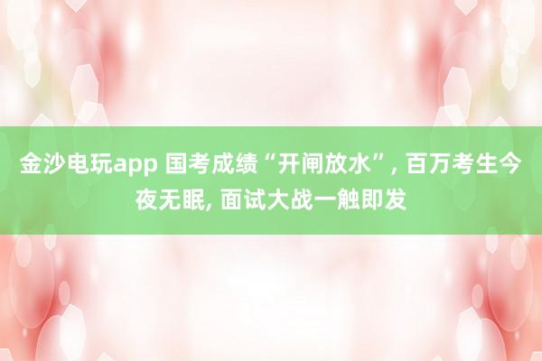 金沙電玩app 國考成績“開閘放水”， 百萬考生今夜無眠， 面試大戰(zhàn)一觸即發(fā)