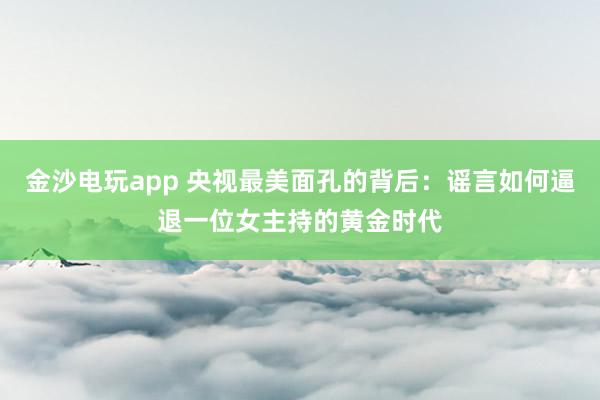 金沙電玩app 央視最美面孔的背后：謠言如何逼退一位女主持的黃金時代