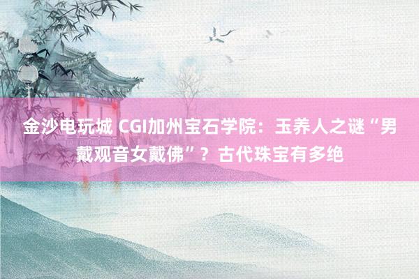 金沙電玩城 CGI加州寶石學(xué)院:玉養(yǎng)人之謎“男戴觀音女戴佛”?古代珠寶有多絕