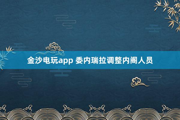 金沙電玩app 委內(nèi)瑞拉調(diào)整內(nèi)閣人員