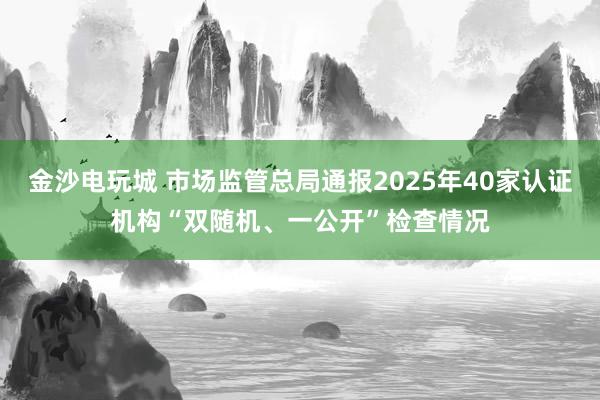 金沙電玩城 市場監(jiān)管總局通報(bào)2025年40家認(rèn)證機(jī)構(gòu)“雙隨機(jī)、一公開”檢查情況