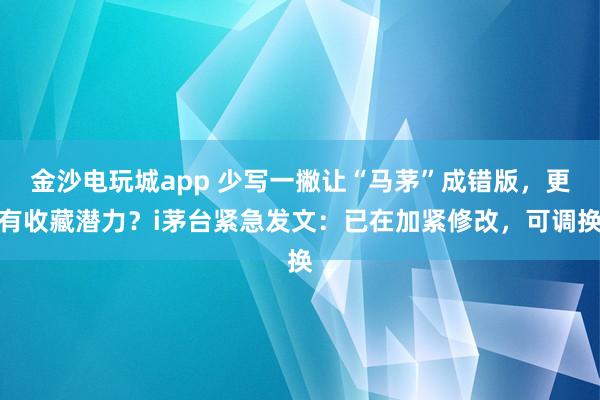 金沙電玩城app 少寫一撇讓“馬茅”成錯版,更有收藏潛力?i茅臺緊急發(fā)文:已在加緊修改,可調(diào)換