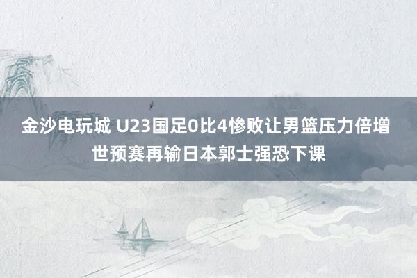 金沙電玩城 U23國足0比4慘敗讓男籃壓力倍增 世預(yù)賽再輸日本郭士強(qiáng)恐下課