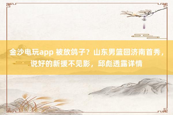 金沙電玩app 被放鴿子？山東男籃回濟南首秀，說好的新援不見影，邱彪透露詳情