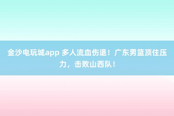 金沙電玩城app 多人流血傷退！廣東男籃頂住壓力，擊敗山西隊！