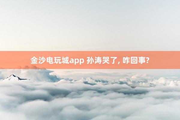 金沙電玩城app 孫濤哭了， 咋回事?