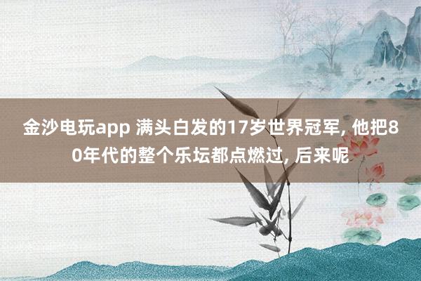 金沙電玩app 滿頭白發的17歲世界冠軍， 他把80年代的整個樂壇都點燃過， 后來呢