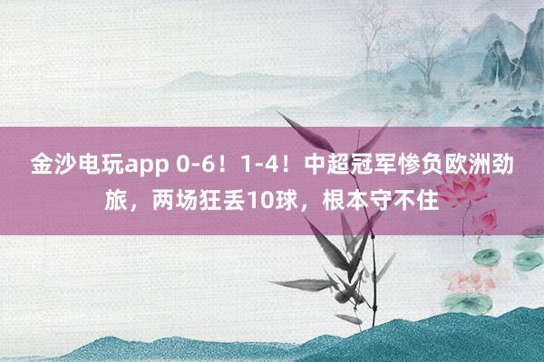 金沙電玩app 0-6！1-4！中超冠軍慘負(fù)歐洲勁旅，兩場(chǎng)狂丟10球，根本守不住