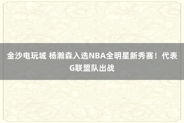 金沙電玩城 楊瀚森入選NBA全明星新秀賽!代表G聯盟隊出戰