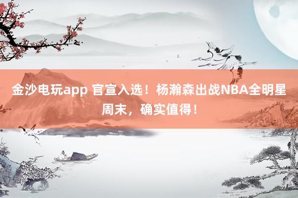 金沙電玩app 官宣入選！楊瀚森出戰NBA全明星周末，確實值得！