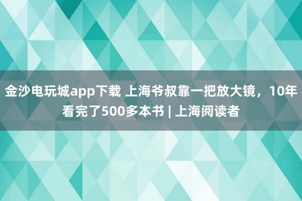 金沙電玩城app下載 上海爺叔靠一把放大鏡，10年看完了500多本書 | 上海閱讀者