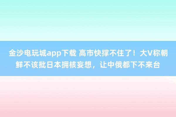 金沙電玩城app下載 高市快撐不住了!大V稱朝鮮不該批日本擁核妄想,讓中俄都下不來(lái)臺(tái)