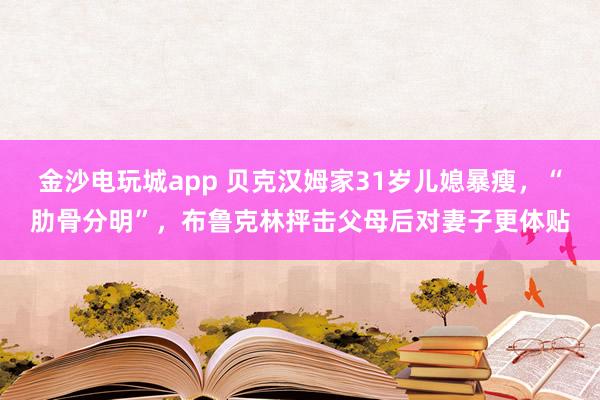 金沙電玩城app 貝克漢姆家31歲兒媳暴瘦,“肋骨分明”,布魯克林抨擊父母后對(duì)妻子更體貼